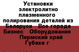 Установки электролитно-плазменного  полирования деталей из Беларуси - Все города Бизнес » Оборудование   . Пермский край,Губаха г.